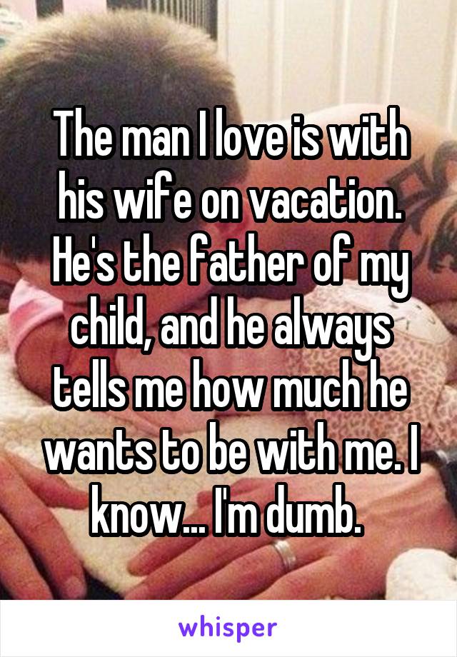 The man I love is with his wife on vacation. He's the father of my child, and he always tells me how much he wants to be with me. I know... I'm dumb. 