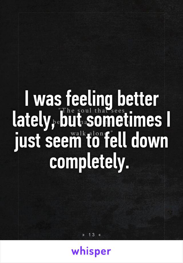 I was feeling better lately, but sometimes I just seem to fell down completely. 