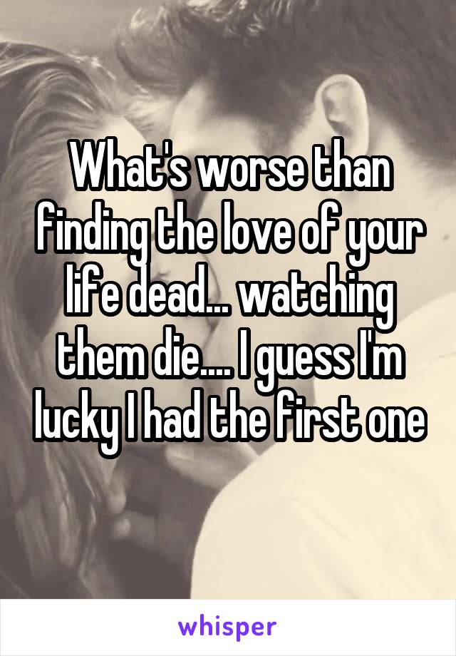 What's worse than finding the love of your life dead... watching them die.... I guess I'm lucky I had the first one 