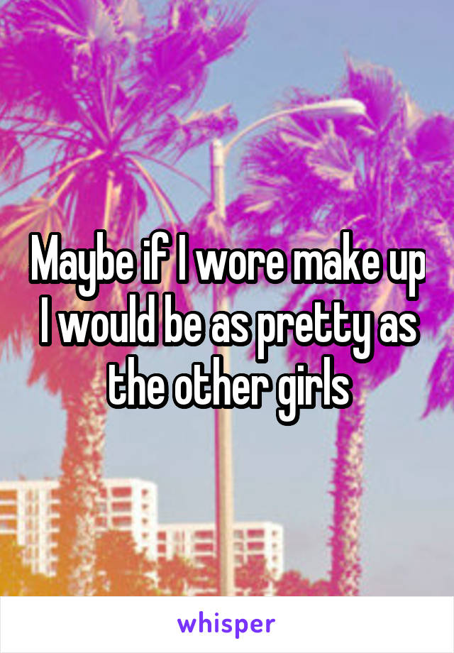 Maybe if I wore make up I would be as pretty as the other girls