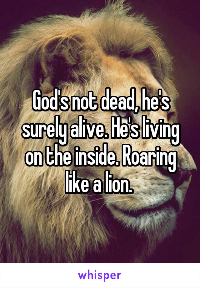 God's not dead, he's surely alive. He's living on the inside. Roaring like a lion. 