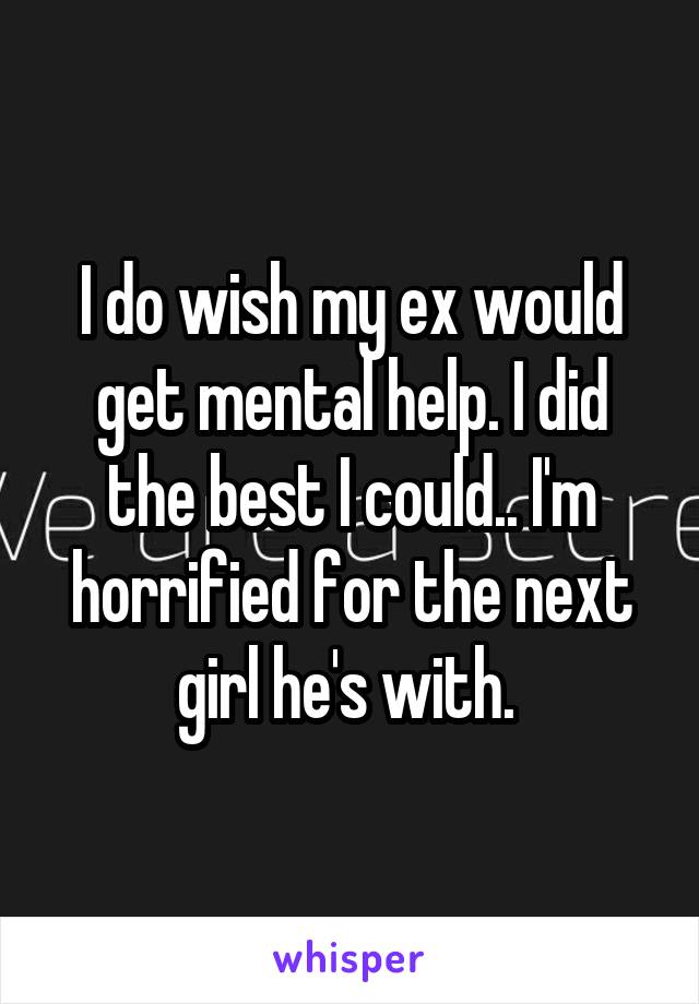 I do wish my ex would get mental help. I did the best I could.. I'm horrified for the next girl he's with. 