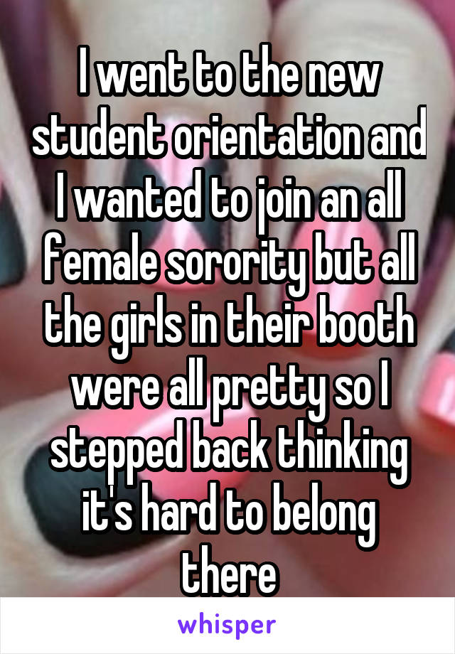 I went to the new student orientation and I wanted to join an all female sorority but all the girls in their booth were all pretty so I stepped back thinking it's hard to belong there
