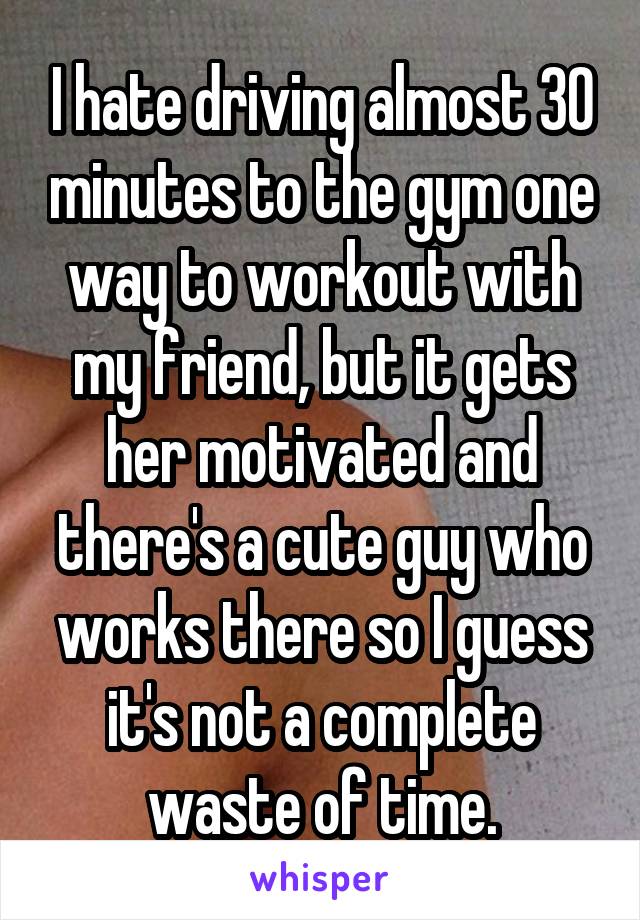 I hate driving almost 30 minutes to the gym one way to workout with my friend, but it gets her motivated and there's a cute guy who works there so I guess it's not a complete waste of time.