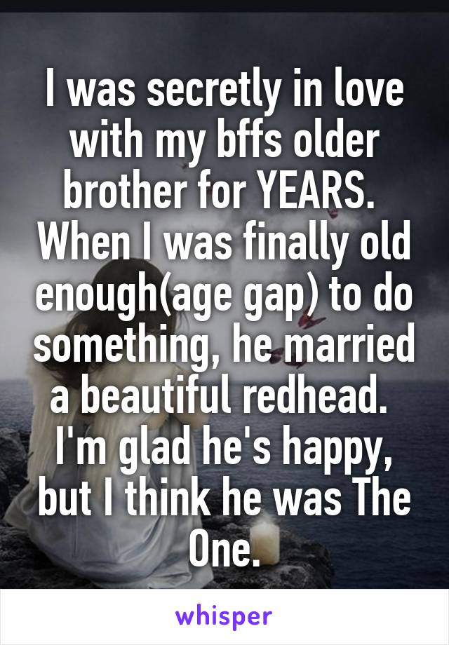 I was secretly in love with my bffs older brother for YEARS.  When I was finally old enough(age gap) to do something, he married a beautiful redhead.  I'm glad he's happy, but I think he was The One.