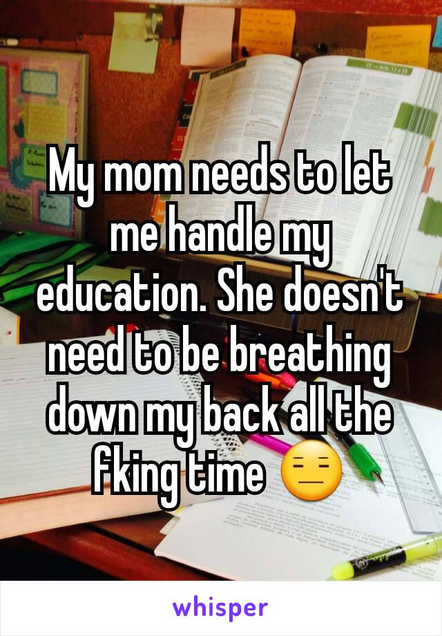 My mom needs to let me handle my education. She doesn't need to be breathing down my back all the fking time 😑