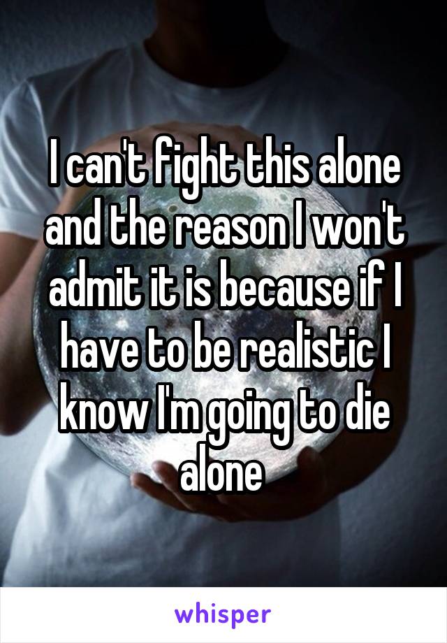 I can't fight this alone and the reason I won't admit it is because if I have to be realistic I know I'm going to die alone 