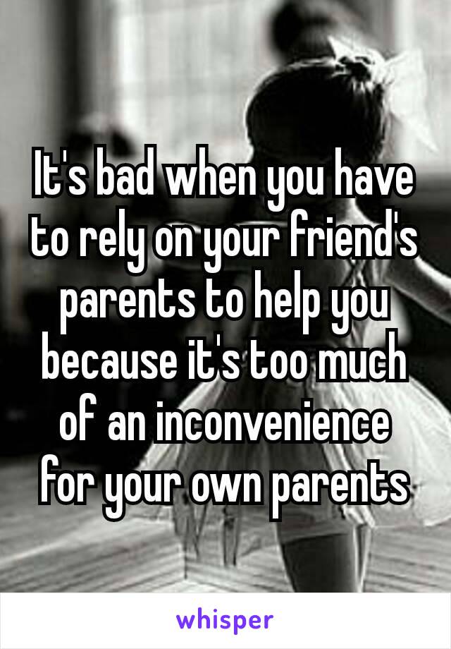 It's bad when you have to rely on your friend's parents to help you because it's too much of an inconvenience​ for your own parents