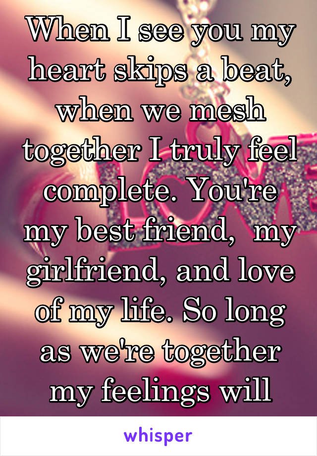 When I see you my heart skips a beat, when we mesh together I truly feel complete. You're my best friend,  my girlfriend, and love of my life. So long as we're together my feelings will never deplete.