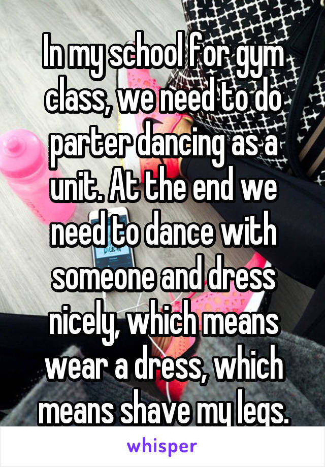 In my school for gym class, we need to do parter dancing as a unit. At the end we need to dance with someone and dress nicely, which means wear a dress, which means shave my legs.