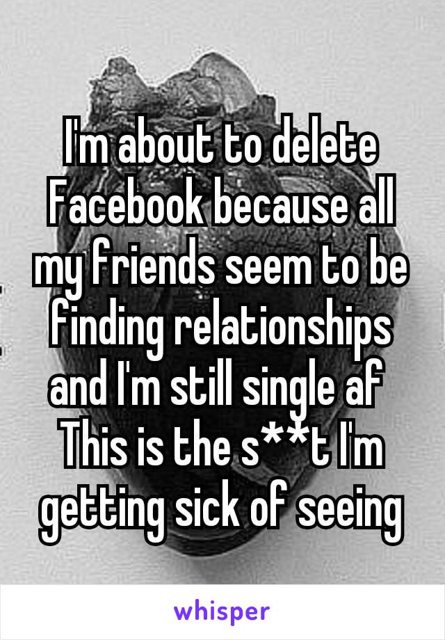 I'm about to delete Facebook because all my friends seem to be finding relationships​ and I'm still single af 
This is the s**t I'm getting sick of seeing