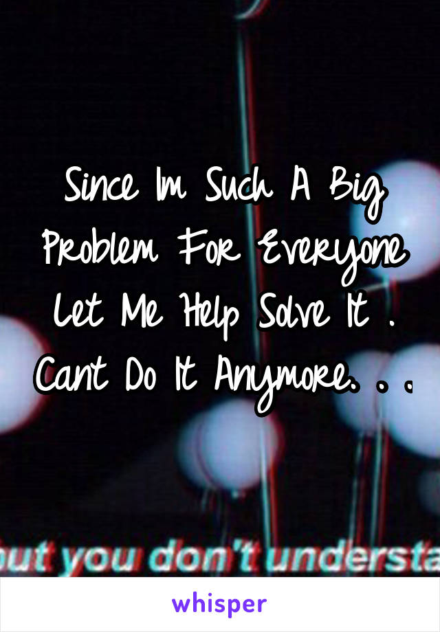 Since Im Such A Big Problem For Everyone Let Me Help Solve It . Cant Do It Anymore. . . 