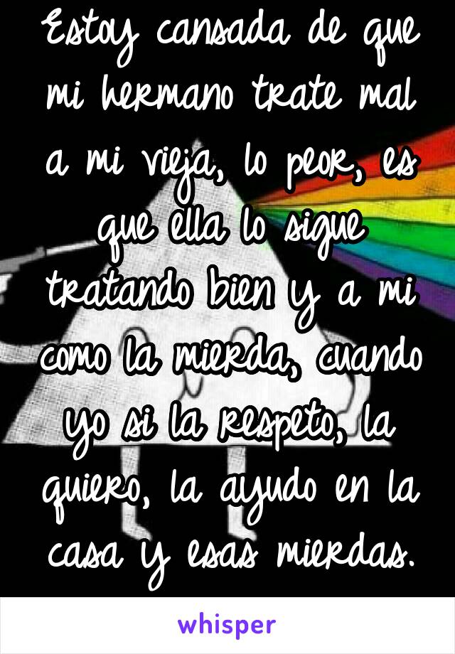 Estoy cansada de que mi hermano trate mal a mi vieja, lo peor, es que ella lo sigue tratando bien y a mi como la mierda, cuando yo si la respeto, la quiero, la ayudo en la casa y esas mierdas.
