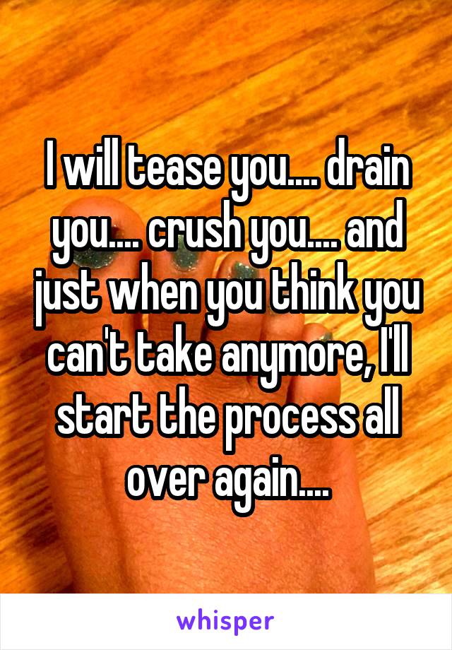 I will tease you.... drain you.... crush you.... and just when you think you can't take anymore, I'll start the process all over again....