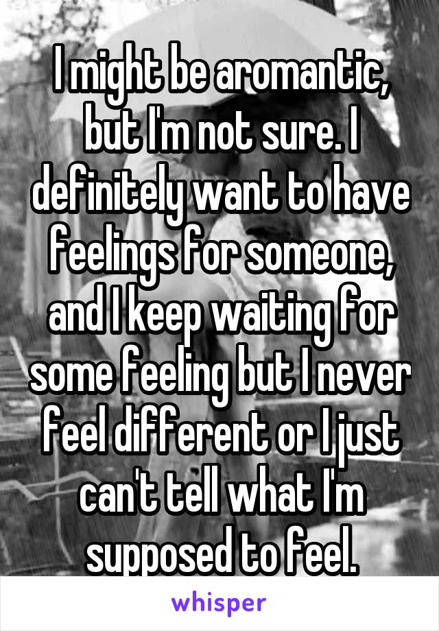 I might be aromantic, but I'm not sure. I definitely want to have feelings for someone, and I keep waiting for some feeling but I never feel different or I just can't tell what I'm supposed to feel.