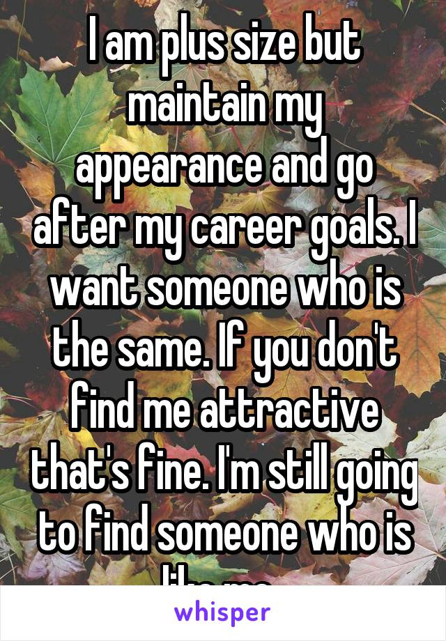 I am plus size but maintain my appearance and go after my career goals. I want someone who is the same. If you don't find me attractive that's fine. I'm still going to find someone who is like me. 