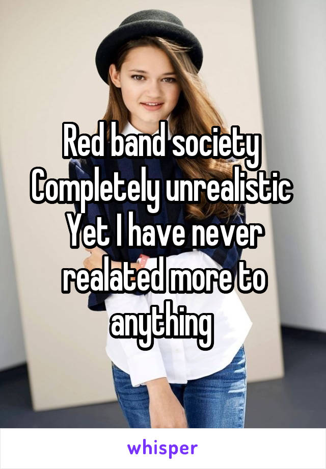 Red band society 
Completely unrealistic 
Yet I have never realated more to anything 