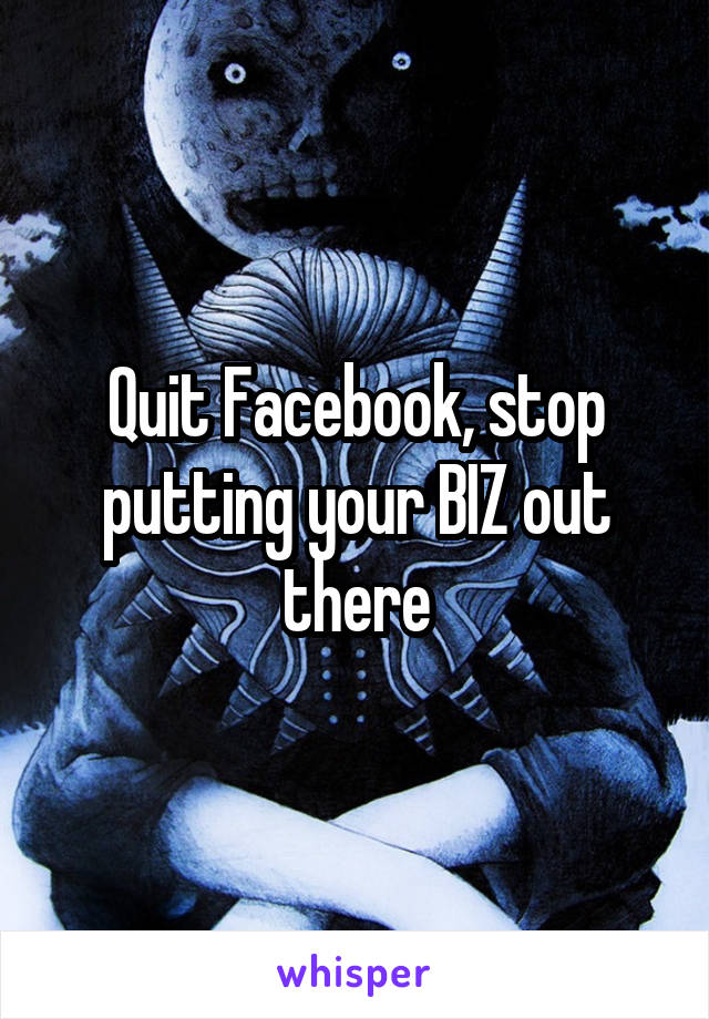 Quit Facebook, stop putting your BIZ out there