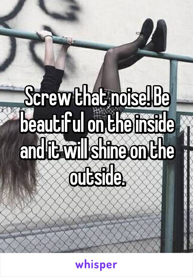 Screw that noise! Be beautiful on the inside and it will shine on the outside.