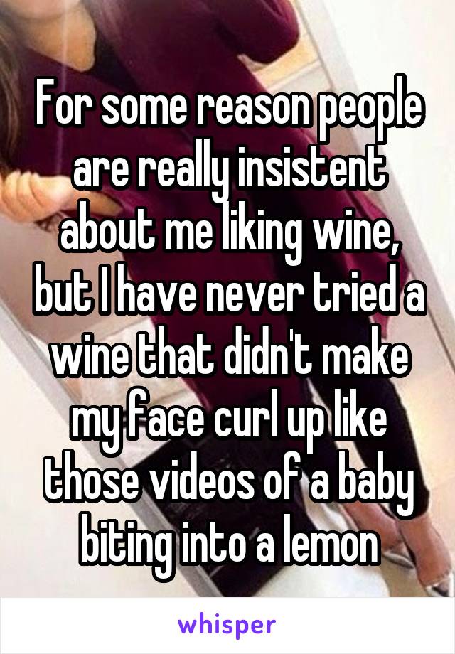 For some reason people are really insistent about me liking wine, but I have never tried a wine that didn't make my face curl up like those videos of a baby biting into a lemon