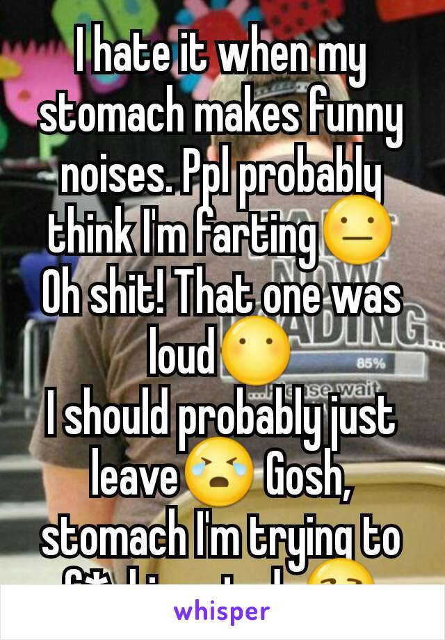 I hate it when my stomach makes funny noises. Ppl probably think I'm farting😐
Oh shit! That one was loud😶
I should probably just leave😭 Gosh, stomach I'm trying to f*cking study😒