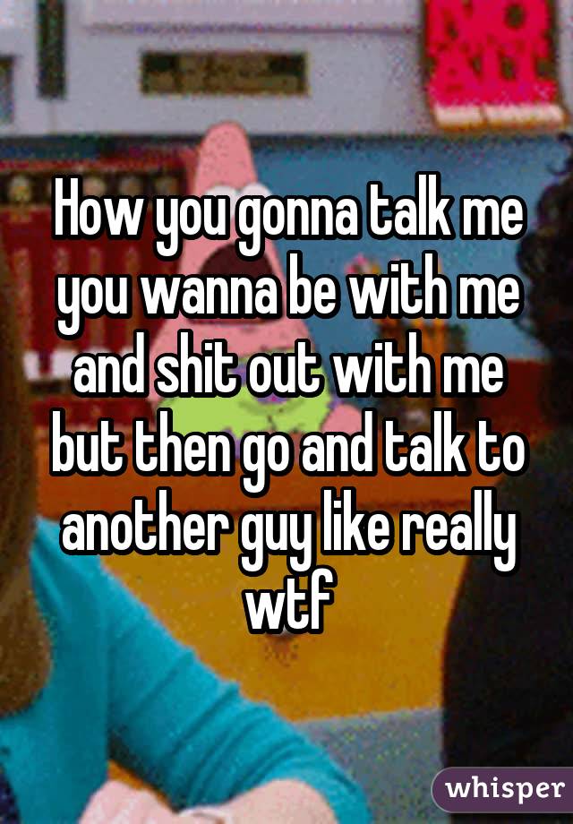 How you gonna talk me you wanna be with me and shit out with me but then go and talk to another guy like really wtf