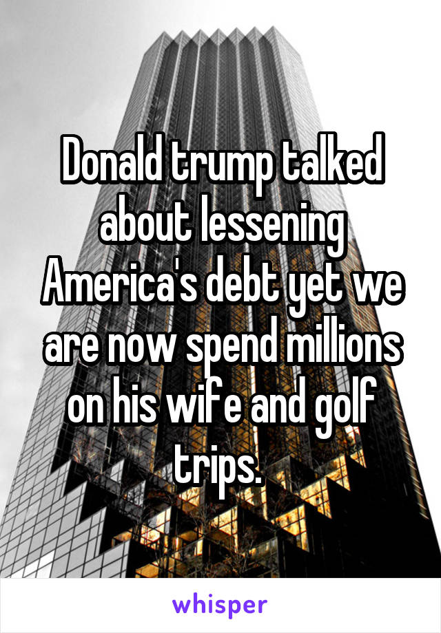 Donald trump talked about lessening America's debt yet we are now spend millions on his wife and golf trips. 