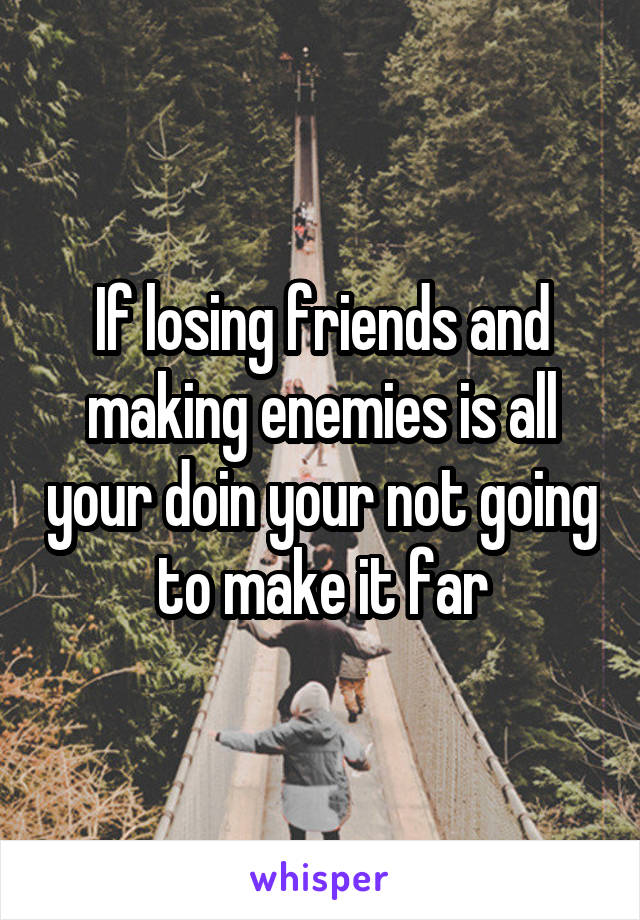 If losing friends and making enemies is all your doin your not going to make it far