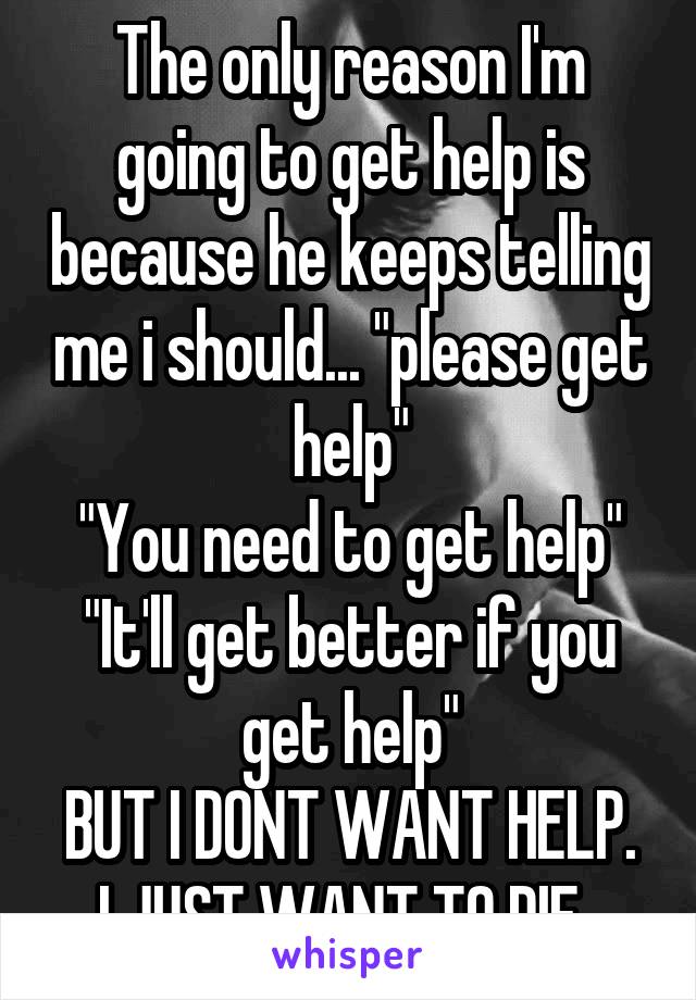 The only reason I'm going to get help is because he keeps telling me i should... "please get help"
"You need to get help"
"It'll get better if you get help"
BUT I DONT WANT HELP. I JUST WANT TO DIE. 