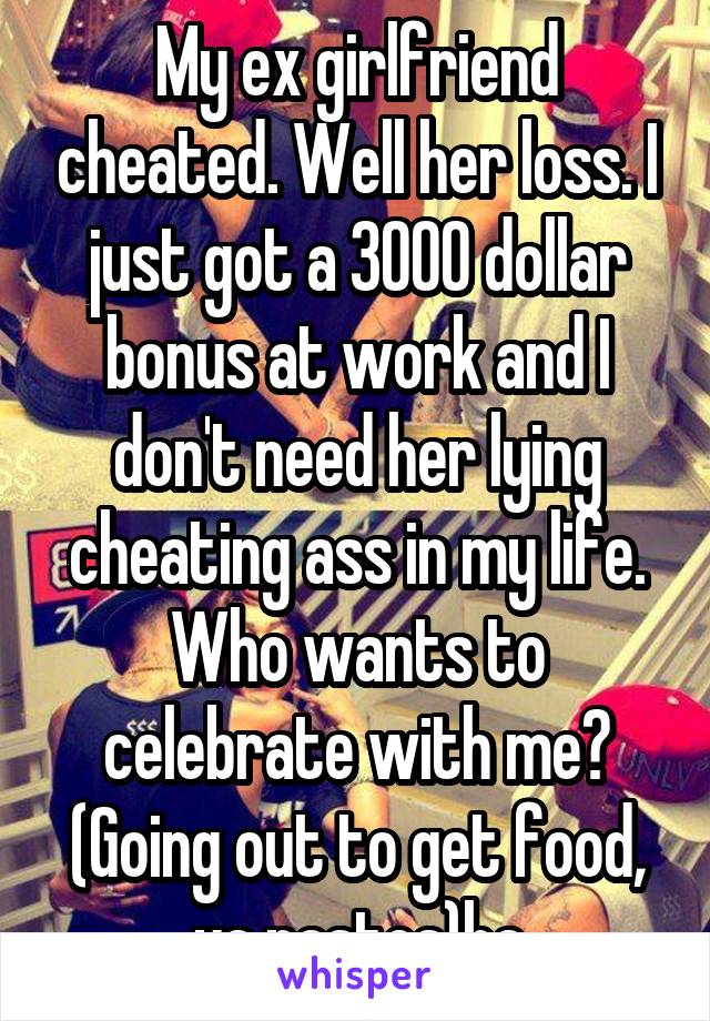 My ex girlfriend cheated. Well her loss. I just got a 3000 dollar bonus at work and I don't need her lying cheating ass in my life. Who wants to celebrate with me? (Going out to get food, ya nastes)ha