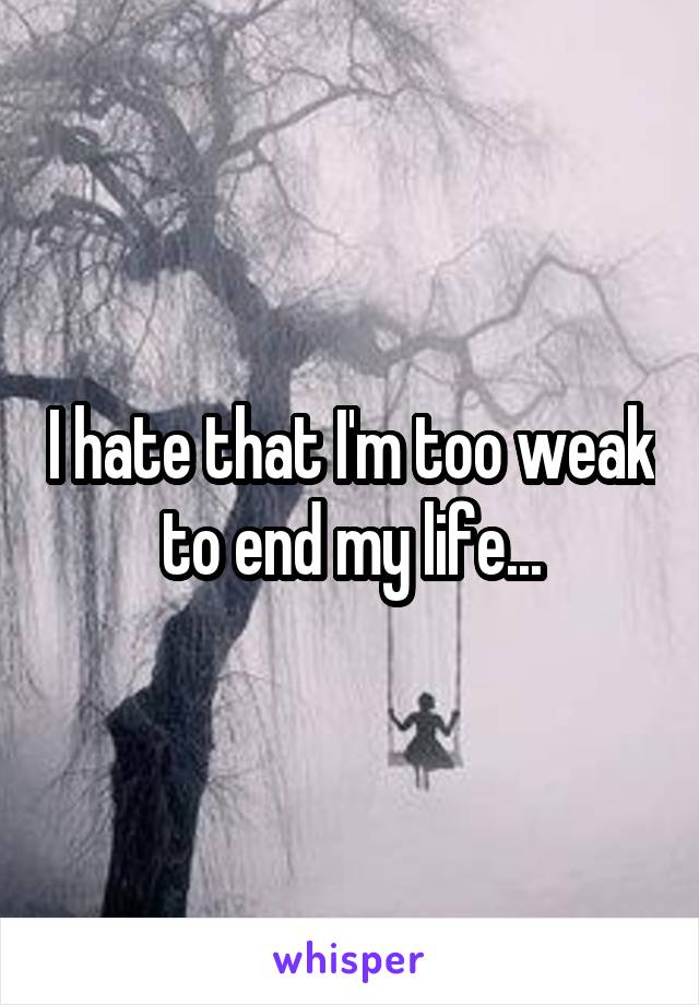 I hate that I'm too weak to end my life...