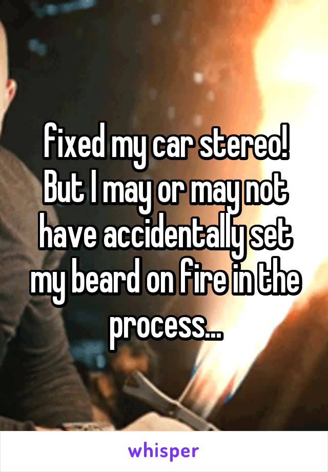 fixed my car stereo! But I may or may not have accidentally set my beard on fire in the process...