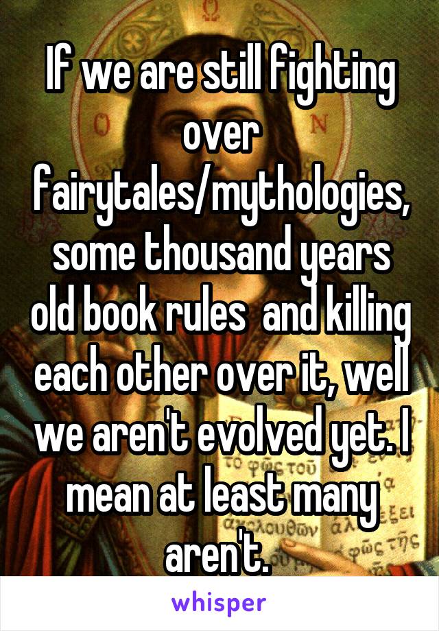 If we are still fighting over fairytales/mythologies, some thousand years old book rules  and killing each other over it, well we aren't evolved yet. I mean at least many aren't. 