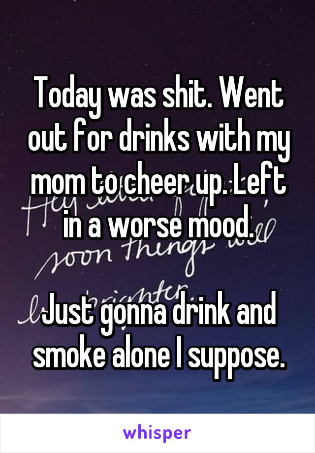 Today was shit. Went out for drinks with my mom to cheer up. Left in a worse mood.

Just gonna drink and smoke alone I suppose.