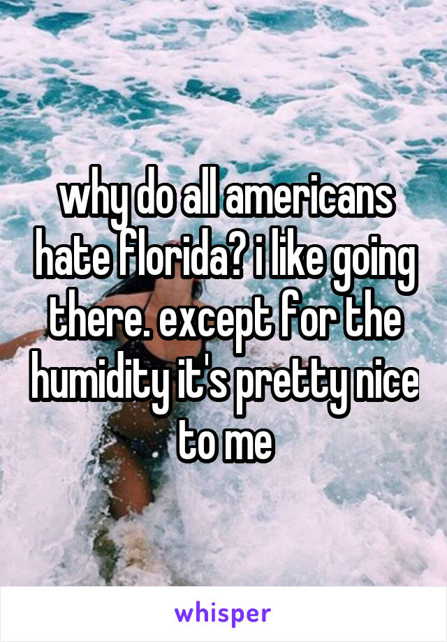 why do all americans hate florida? i like going there. except for the humidity it's pretty nice to me