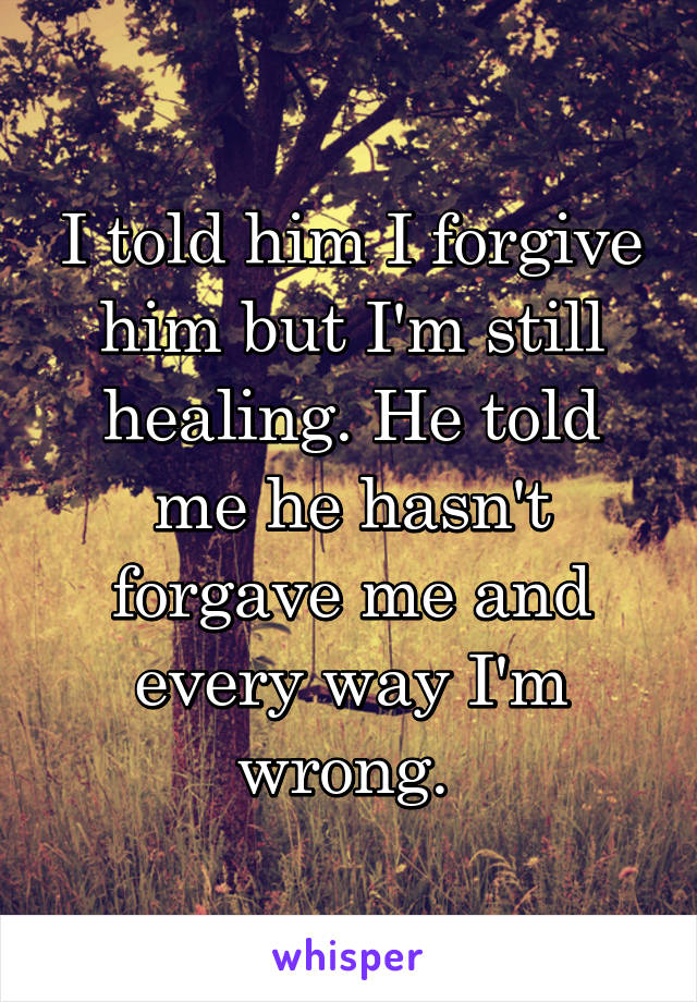 I told him I forgive him but I'm still healing. He told me he hasn't forgave me and every way I'm wrong. 