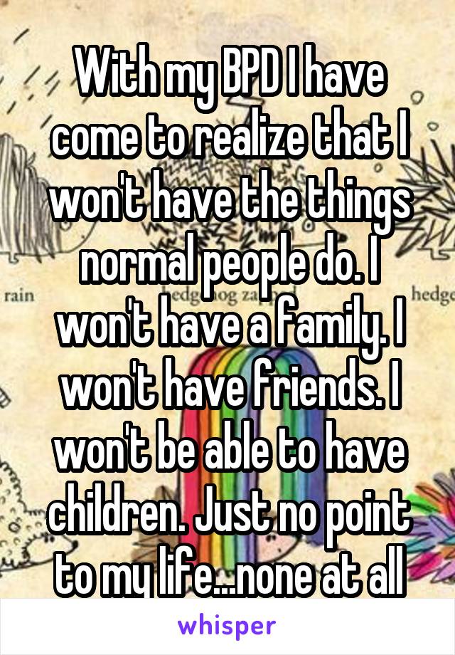 With my BPD I have come to realize that I won't have the things normal people do. I won't have a family. I won't have friends. I won't be able to have children. Just no point to my life...none at all