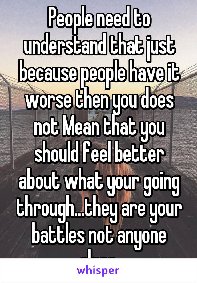 People need to understand that just because people have it worse then you does not Mean that you should feel better about what your going through...they are your battles not anyone elses 