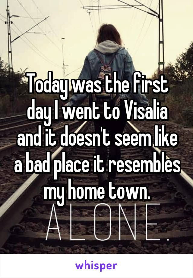 Today was the first day I went to Visalia and it doesn't seem like a bad place it resembles my home town.