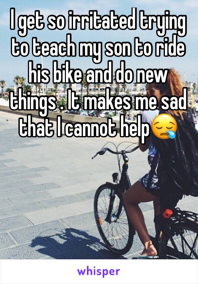 I get so irritated trying to teach my son to ride his bike and do new things . It makes me sad that I cannot help😪