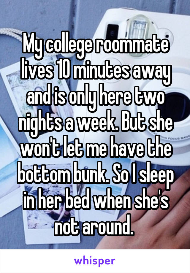 My college roommate lives 10 minutes away and is only here two nights a week. But she won't let me have the bottom bunk. So I sleep in her bed when she's not around. 