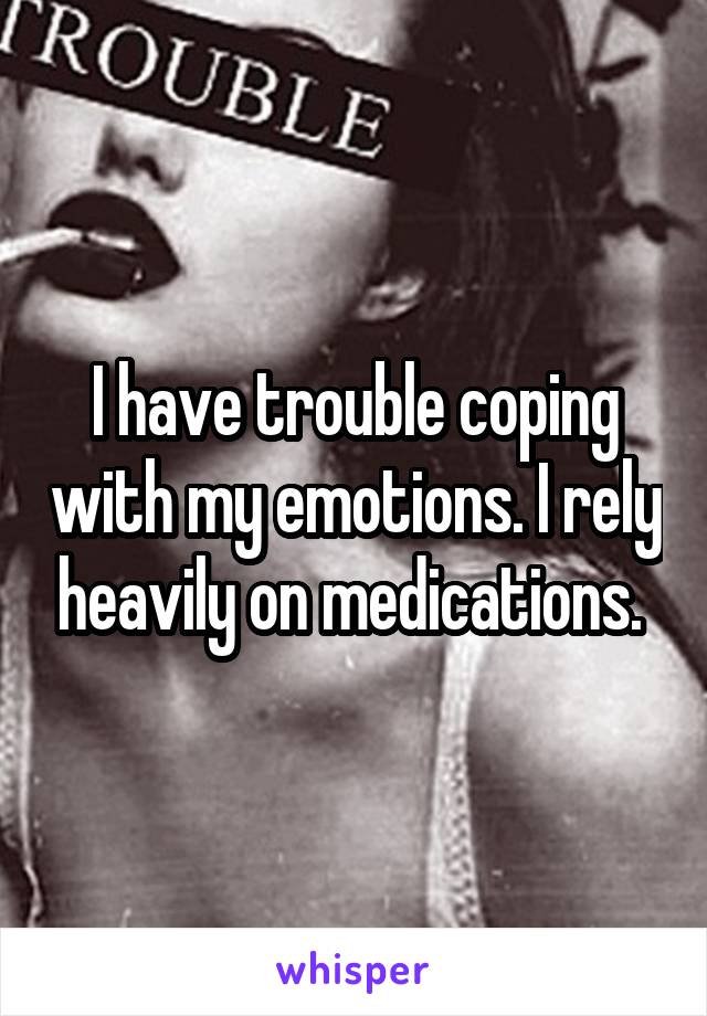 I have trouble coping with my emotions. I rely heavily on medications. 