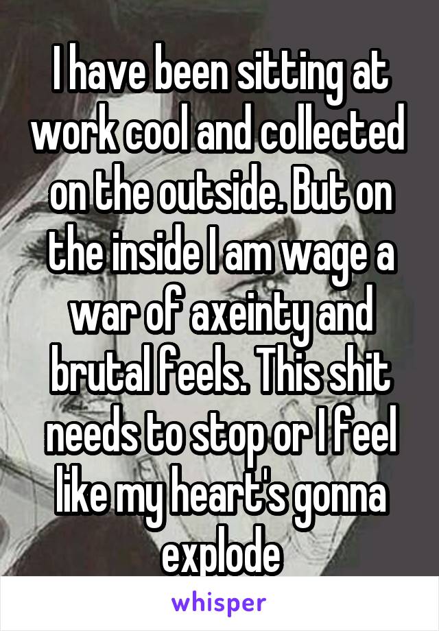 I have been sitting at work cool and collected  on the outside. But on the inside I am wage a war of axeinty and brutal feels. This shit needs to stop or I feel like my heart's gonna explode