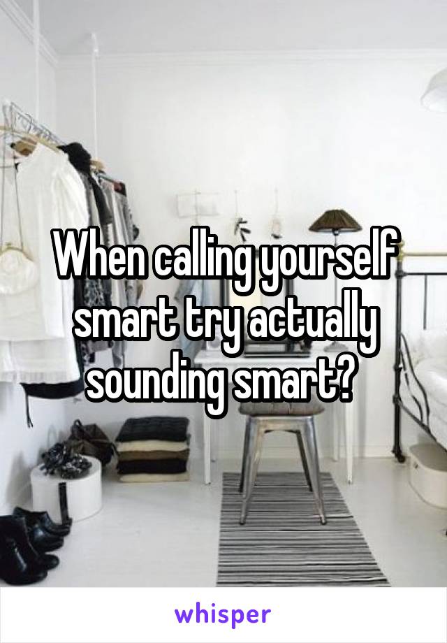 When calling yourself smart try actually sounding smart? 