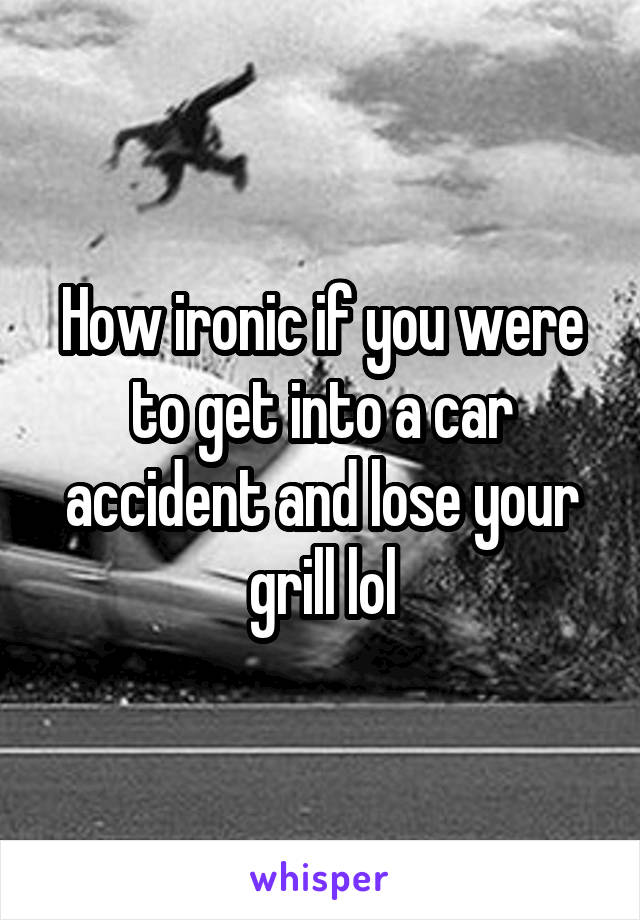How ironic if you were to get into a car accident and lose your grill lol