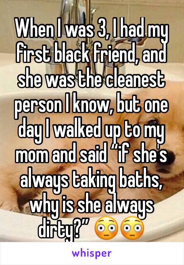 When I was 3, I had my first black friend, and she was the cleanest person I know, but one day I walked up to my mom and said “if she's always taking baths, why is she always dirty?” 😳😳