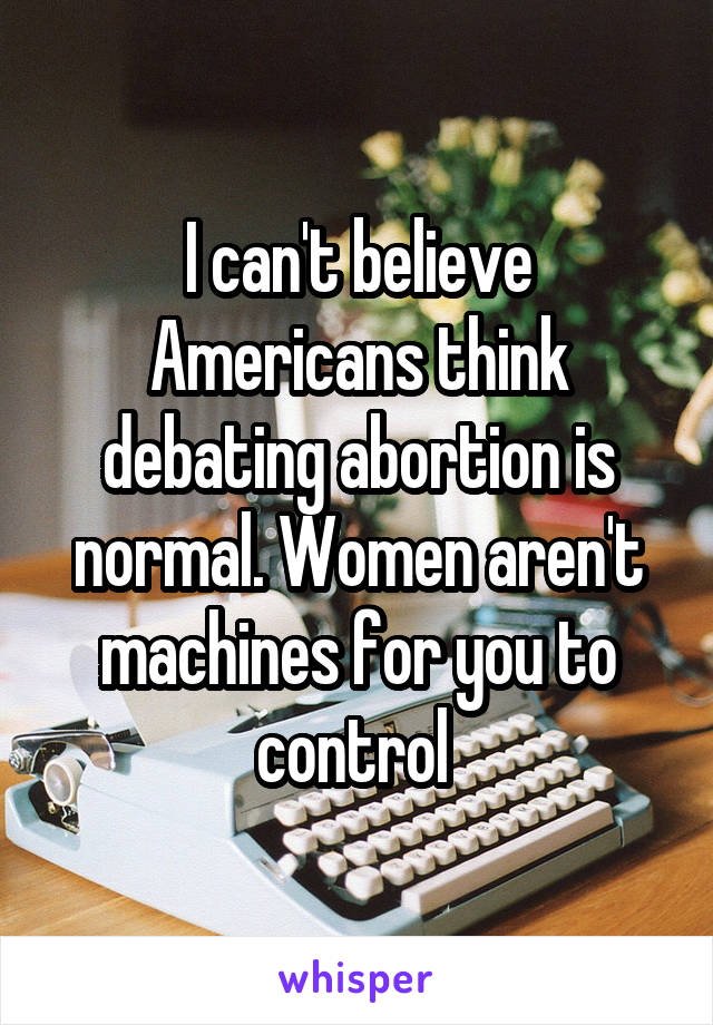 I can't believe Americans think debating abortion is normal. Women aren't machines for you to control 