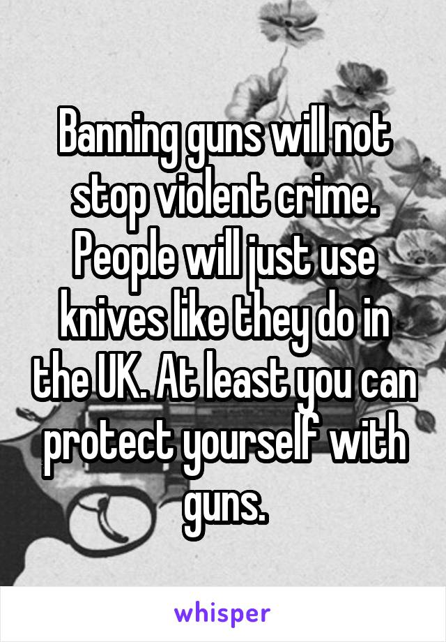 Banning guns will not stop violent crime. People will just use knives like they do in the UK. At least you can protect yourself with guns.