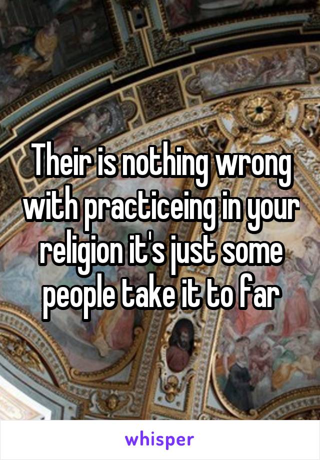 Their is nothing wrong with practiceing in your religion it's just some people take it to far