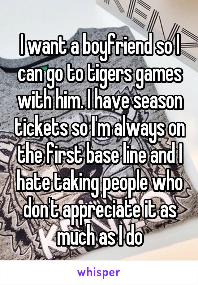 I want a boyfriend so I can go to tigers games with him. I have season tickets so I'm always on the first base line and I hate taking people who don't appreciate it as much as I do